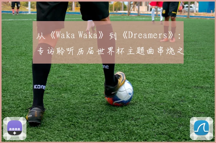 从《Waka Waka》到《Dreamers》:专访聆听历届世界杯主题曲串烧之旅