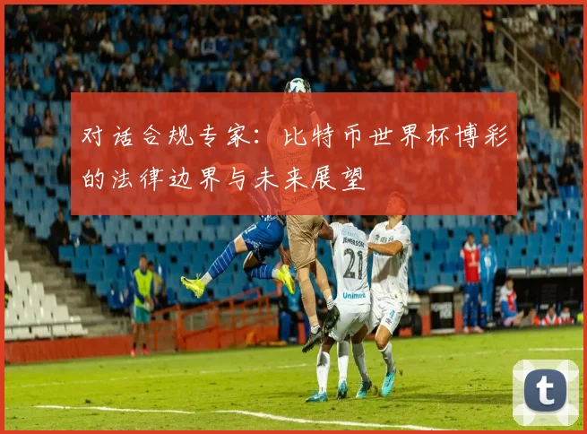 对话合规专家:比特币世界杯博彩的法律边界与未来展望