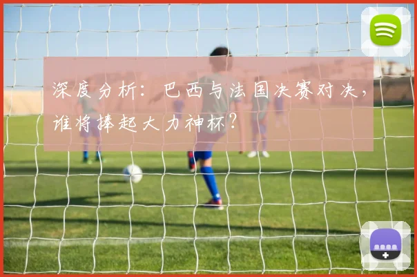 深度分析:巴西与法国决赛对决,谁将捧起大力神杯?