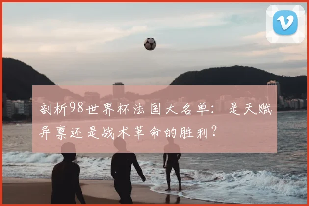 剖析98世界杯法国大名单:是天赋异禀还是战术革命的胜利?