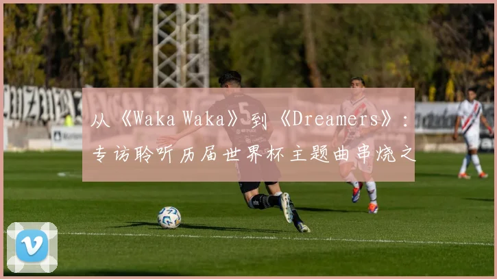 从《Waka Waka》到《Dreamers》:专访聆听历届世界杯主题曲串烧之旅