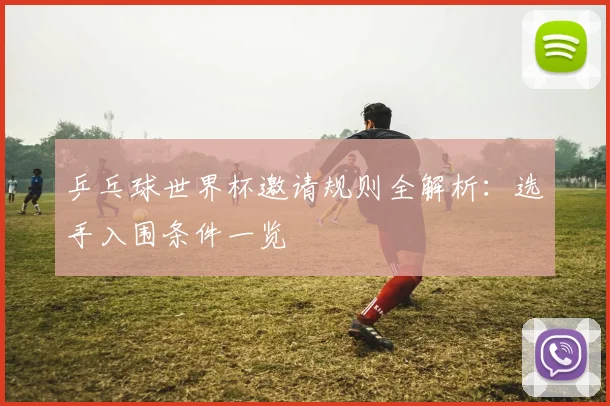 乒乓球世界杯邀请规则全解析:选手入围条件一览