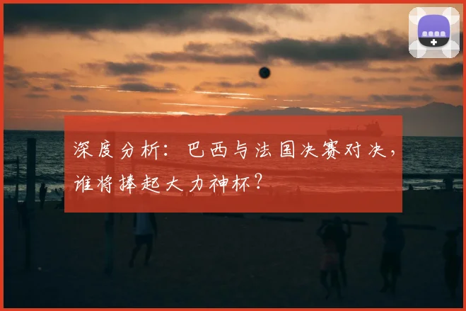 深度分析：巴西与法国决赛对决，谁将捧起大力神杯？