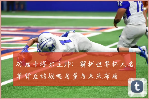 对话卡塔尔主帅:解析世界杯大名单背后的战略考量与未来布局