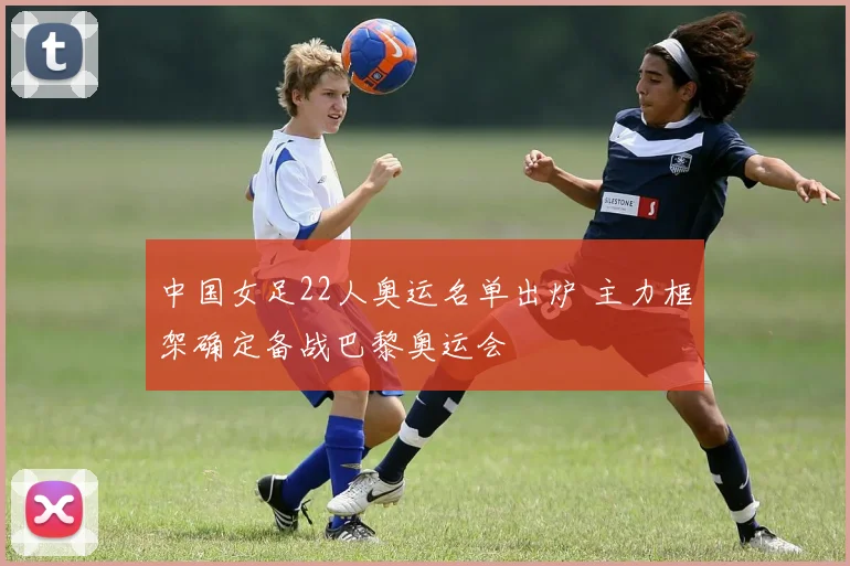 中国女足22人奥运名单出炉 主力框架确定备战巴黎奥运会
