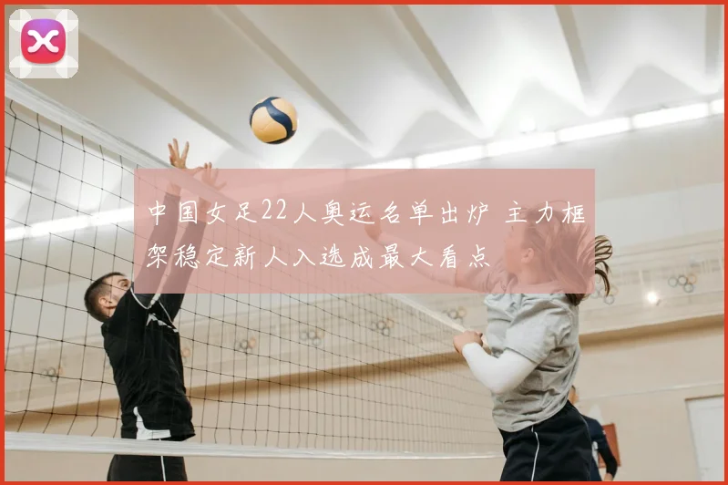 中国女足22人奥运名单出炉 主力框架稳定新人入选成最大看点