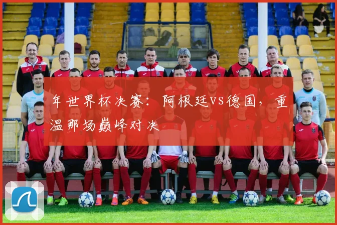 年世界杯决赛：阿根廷vs德国，重温那场巅峰对决