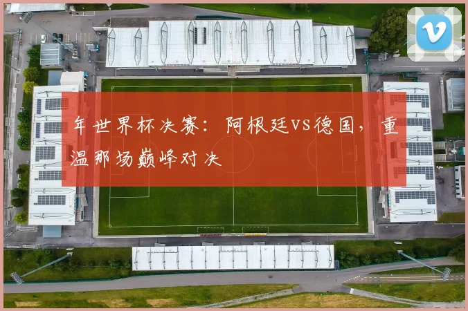 年世界杯决赛：阿根廷vs德国，重温那场巅峰对决