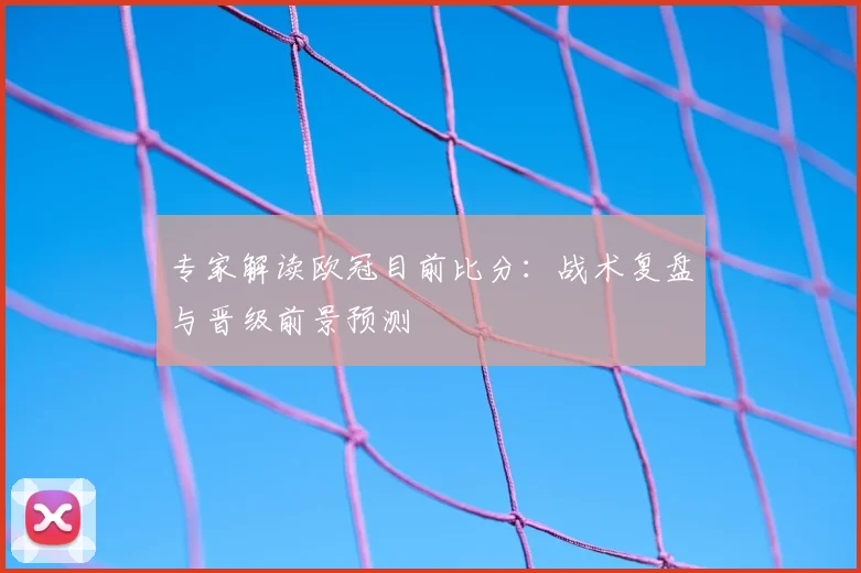 专家解读欧冠目前比分：战术复盘与晋级前景预测