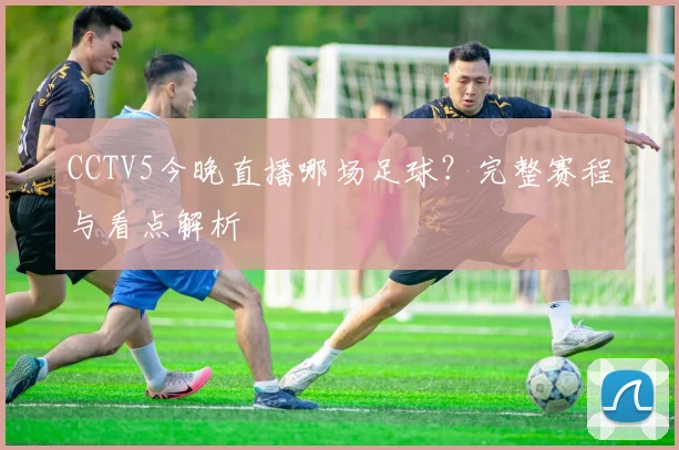 CCTV5今晚直播哪场足球？完整赛程与看点解析