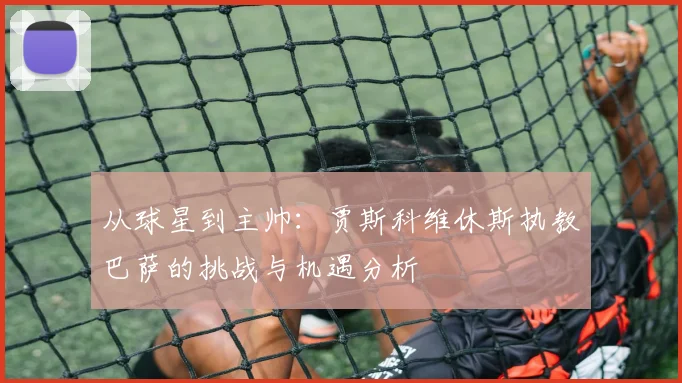 从球星到主帅:贾斯科维休斯执教巴萨的挑战与机遇分析