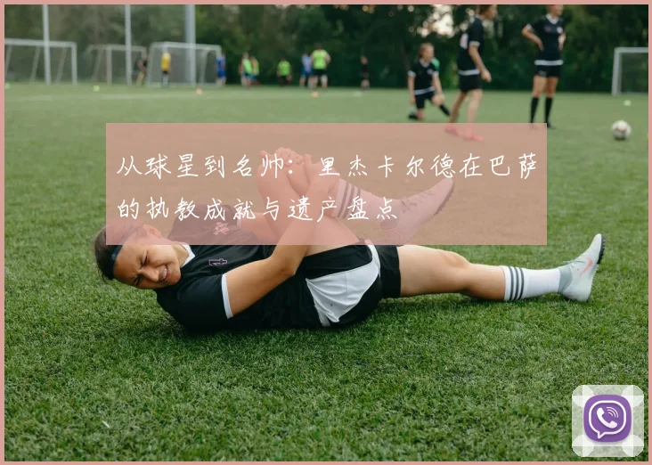 从球星到名帅：里杰卡尔德在巴萨的执教成就与遗产盘点