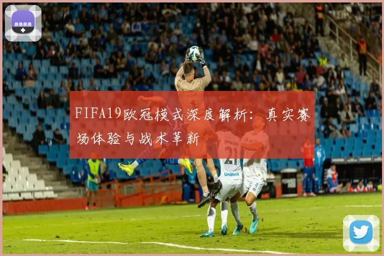 FIFA19欧冠模式深度解析：真实赛场体验与战术革新