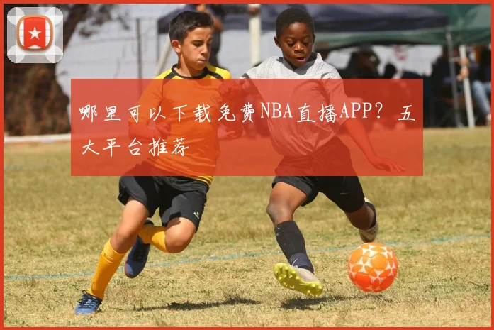 哪里可以下载免费NBA直播APP？五大平台推荐