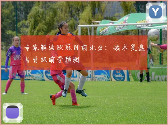 专家解读欧冠目前比分：战术复盘与晋级前景预测