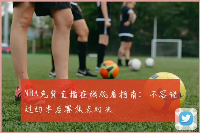 NBA免费直播在线观看指南：不容错过的季后赛焦点对决